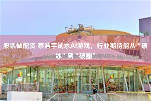 股票做配资 蔡浩宇试水AI游戏，行业期待能从“破冰”到“破圈”