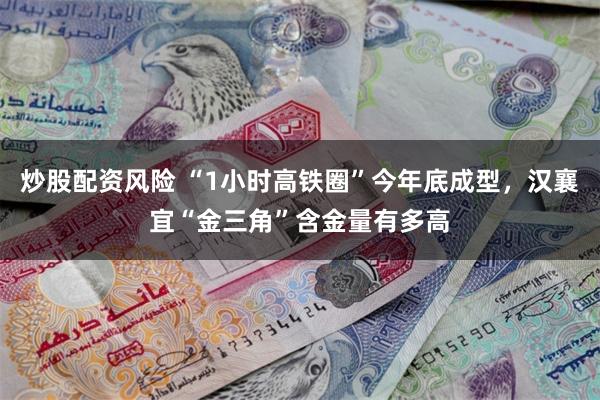 炒股配资风险 “1小时高铁圈”今年底成型，汉襄宜“金三角”含金量有多高