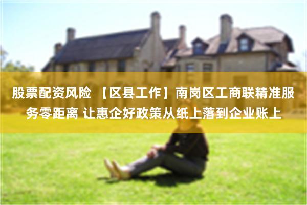 股票配资风险 【区县工作】南岗区工商联精准服务零距离 让惠企好政策从纸上落到企业账上