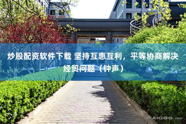 炒股配资软件下载 坚持互惠互利，平等协商解决经贸问题（钟声）