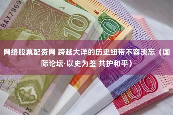网络股票配资网 跨越大洋的历史纽带不容淡忘（国际论坛·以史为鉴 共护和平）